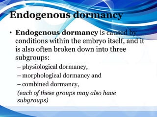 Endogenous dormancy
• Endogenous dormancy is caused by
conditions within the embryo itself, and it
is also often broken down into three
subgroups:
– physiological dormancy,
– morphological dormancy and
– combined dormancy,
(each of these groups may also have
subgroups)
 