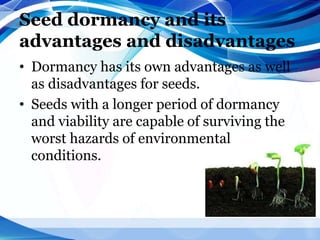 Seed dormancy and its
advantages and disadvantages
• Dormancy has its own advantages as well
as disadvantages for seeds.
• Seeds with a longer period of dormancy
and viability are capable of surviving the
worst hazards of environmental
conditions.
 