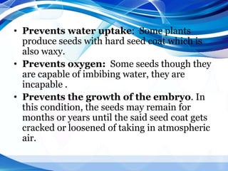 • Prevents water uptake: Some plants
produce seeds with hard seed coat which is
also waxy.
• Prevents oxygen: Some seeds though they
are capable of imbibing water, they are
incapable .
• Prevents the growth of the embryo. In
this condition, the seeds may remain for
months or years until the said seed coat gets
cracked or loosened of taking in atmospheric
air.
 
