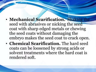 • Mechanical Scarification. Shaking the
seed with abrasives or nicking the seed
coat with sharp edged metals or chewing
the seed coats without damaging the
embryo makes the seed coat to crack open.
• Chemical Scarification. The hard seed
coats can be loosened by strong acids or
solvent treatments where the hard coat is
rendered soft.
 