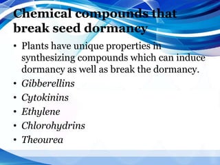 Chemical compounds that
break seed dormancy
• Plants have unique properties in
synthesizing compounds which can induce
dormancy as well as break the dormancy.
• Gibberellins
• Cytokinins
• Ethylene
• Chlorohydrins
• Theourea
 