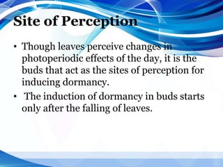 Site of Perception
• Though leaves perceive changes in
photoperiodic effects of the day, it is the
buds that act as the sites of perception for
inducing dormancy.
• The induction of dormancy in buds starts
only after the falling of leaves.
 