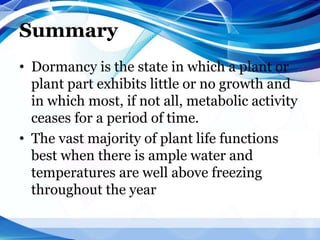 Summary
• Dormancy is the state in which a plant or
plant part exhibits little or no growth and
in which most, if not all, metabolic activity
ceases for a period of time.
• The vast majority of plant life functions
best when there is ample water and
temperatures are well above freezing
throughout the year
 