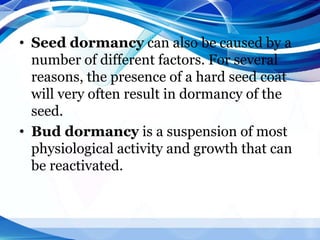 • Seed dormancy can also be caused by a
number of different factors. For several
reasons, the presence of a hard seed coat
will very often result in dormancy of the
seed.
• Bud dormancy is a suspension of most
physiological activity and growth that can
be reactivated.
 