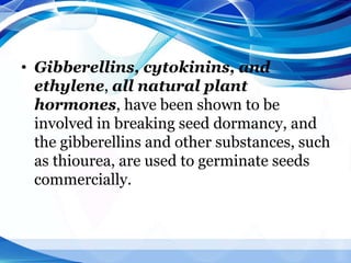 • Gibberellins, cytokinins, and
ethylene, all natural plant
hormones, have been shown to be
involved in breaking seed dormancy, and
the gibberellins and other substances, such
as thiourea, are used to germinate seeds
commercially.
 