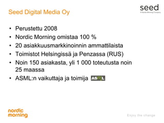 Seed Digital Media Oy
• Perustettu 2008
• Nordic Morning omistaa 100 %
• 20 asiakkuusmarkkinoinnin ammattilaista
• Toimist...