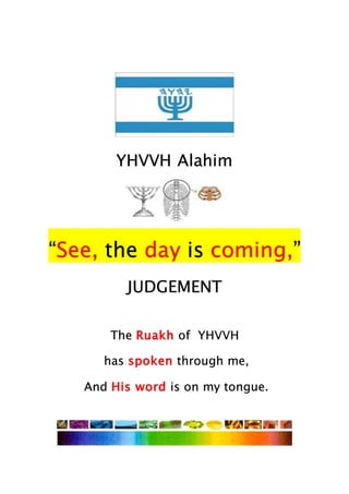 YHVVH Alahim
“See, the day is coming,”
JUDGEMENT
The Ruakh of YHVVH
has spoken through me,
And His word is on my tongue.
 
