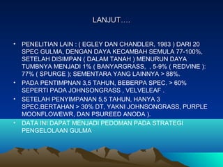 LANJUT….LANJUT….
• PENELITIAN LAIN : ( EGLEY DAN CHANDLER, 1983 ) DARI 20
SPEC GULMA, DENGAN DAYA KECAMBAH SEMULA 77-100%,
SETELAH DISIMPAN ( DALAM TANAH ) MENURUN DAYA
TUMBNYA MENJADI 1% ( BANYARGRASS, , 5-9% ( REDVINE ):
77% ( SPURGE ); SEMENTARA YANG LAINNYA > 88%.
• PADA PENTIMPNAN 3,5 TAHUN, BEBERPA SPEC. > 60%
SEPERTI PADA JOHNSONGRASS , VELVELEAF .
• SETELAH PENYIMPANAN 5,5 TAHUN, HANYA 3
SPEC.BERTAHAN > 30% DT, YAKNI JOHNSONGRASS, PURPLE
MOONFLOWEWR, DAN PSUREED ANODA ).
• DATA INI DAPAT MENJADI PEDOMAN PADA STRATEGI
PENGELOLAAN GULMA
 