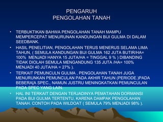 PENGARUHPENGARUH
PENGOLAHAN TANAHPENGOLAHAN TANAH
• TERBUKTIKAN BAHWA PENGOLAHAN TANAH MAMPU
MEMPERCEPAT MENURUNAN KANDUNGAN BIJI GULMA DI DALAM
SEEDBANK.
• HASIL PENELITIAN, PENGOLAHAN TERUS MENERUS SELAMA LIMA
TAHUN, ( SEMULA KANDUNGAN BIJI GULMA 162 JUTA BUTIR/HA=
100% MENJADI HANYA 15 JUTA/HA = TINGGAL 9 % ) DIBANDING
TIDAK DIOLAH SEMULA MENGANDUNG 135 JUTA /HA= 100%
MENJADI 40 JUTA/HA = 27% ).
• TERKAIT PEMUNCULN GULMA , PENGOLAHAN TANAH JUGA
MENURUNKAN PEMUNCULAN PADA AKHIR TAHUN (PERIODE.)PADA
BEBERA[A SPEC., NAMUN JUSTRU MENINGKATKAN PEMUNCULAN
PADA SPEC YANG LAIN.
• HAL INI TERKAIT DENGAN TERJADINYA PEMATAHAN DORMANSI
PADA BIJI GULMA TERTENTU, KARENA DAMPAK PENGOLAHAN
TANAH. CONTOH PADA WILDOAT ( SEMULA 79% MENJADI 98% ).
 