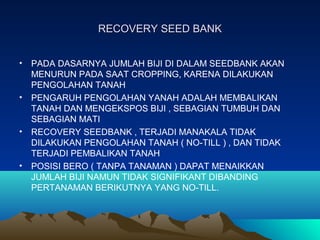 RECOVERY SEED BANKRECOVERY SEED BANK
• PADA DASARNYA JUMLAH BIJI DI DALAM SEEDBANK AKAN
MENURUN PADA SAAT CROPPING, KARENA DILAKUKAN
PENGOLAHAN TANAH
• PENGARUH PENGOLAHAN YANAH ADALAH MEMBALIKAN
TANAH DAN MENGEKSPOS BIJI , SEBAGIAN TUMBUH DAN
SEBAGIAN MATI
• RECOVERY SEEDBANK , TERJADI MANAKALA TIDAK
DILAKUKAN PENGOLAHAN TANAH ( NO-TILL ) , DAN TIDAK
TERJADI PEMBALIKAN TANAH
• POSISI BERO ( TANPA TANAMAN ) DAPAT MENAIKKAN
JUMLAH BIJI NAMUN TIDAK SIGNIFIKANT DIBANDING
PERTANAMAN BERIKUTNYA YANG NO-TILL.
 