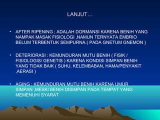 LANJUT…LANJUT…
• AFTER RIPENING ; ADALAH DORMANSI KARENA BENIH YANG
NAMPAK MASAK FISIOLOGI ,NAMUN TERNYATA EMBRIO
BELUM TERBENTUK SEMPURNA.( PADA GNETUM GNEMON )
• DETERIORASI : KEMUNDURAN MUTU BENIH ( FISIK /
FISIOLOGIS/ GENETIS ) KARENA KONDISI SIMPAN BENIH
YANG TIDAK BAIK ( SUHU, KELEMBABAN, HAMA/PENYAKIT
,AERASI )
• AGING : KEMUNDURAN MUTU BENIH KARENA UMUR
SIMPAN ,MESKI BENIH DISIMPAN PADA TEMPAT YANG
MEMENUHI SYARAT
 