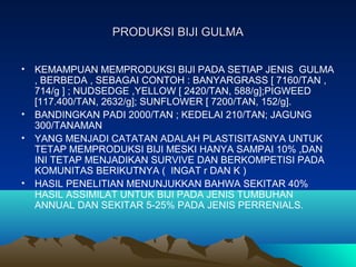 PRODUKSI BIJI GULMAPRODUKSI BIJI GULMA
• KEMAMPUAN MEMPRODUKSI BIJI PADA SETIAP JENIS GULMA
, BERBEDA , SEBAGAI CONTOH : BANYARGRASS [ 7160/TAN ,
714/g ] ; NUDSEDGE ,YELLOW [ 2420/TAN, 588/g];PIGWEED
[117.400/TAN, 2632/g]; SUNFLOWER [ 7200/TAN, 152/g].
• BANDINGKAN PADI 2000/TAN ; KEDELAI 210/TAN; JAGUNG
300/TANAMAN
• YANG MENJADI CATATAN ADALAH PLASTISITASNYA UNTUK
TETAP MEMPRODUKSI BIJI MESKI HANYA SAMPAI 10% ,DAN
INI TETAP MENJADIKAN SURVIVE DAN BERKOMPETISI PADA
KOMUNITAS BERIKUTNYA ( INGAT r DAN K )
• HASIL PENELITIAN MENUNJUKKAN BAHWA SEKITAR 40%
HASIL ASSIMILAT UNTUK BIJI PADA JENIS TUMBUHAN
ANNUAL DAN SEKITAR 5-25% PADA JENIS PERRENIALS.
 