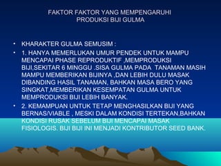 FAKTOR FAKTOR YANG MEMPENGARUHIFAKTOR FAKTOR YANG MEMPENGARUHI
PRODUKSI BIJI GULMAPRODUKSI BIJI GULMA
• KHARAKTER GULMA SEMUSIM :
• 1. HANYA MEMERLUKAN UMUR PENDEK UNTUK MAMPU
MENCAPAI PHASE REPRODUKTIF ,MEMPRODUKSI
BIJI,SEKITAR 6 MINGGU .SISA GULMA PADA TANAMAN MASIH
MAMPU MEMBERIKAN BIJINYA ,DAN LEBIH DULU MASAK
DIBANDING HASIL TANAMAN, BAHKAN MASA BERO YANG
SINGKAT,MEMBERIKAN KESEMPATAN GULMA UNTUK
MEMPRODUKSI BIJI LEBIH BANYAK.
• 2. KEMAMPUAN UNTUK TETAP MENGHASILKAN BIJI YANG
BERNAS/VIABLE , MESKI DALAM KONDISI TERTEKAN,BAHKAN
KONDISI RUSAK SEBELUM BIJI MENCAPAI MASAK
FISIOLOGIS. BIJI BIJI INI MENJADI KONTRIBUTOR SEED BANK.
 