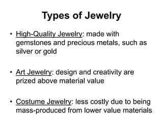Types of Jewelry
• High-Quality Jewelry: made with
  gemstones and precious metals, such as
  silver or gold

• Art Jewelry: design and creativity are
  prized above material value

• Costume Jewelry: less costly due to being
  mass-produced from lower value materials
 