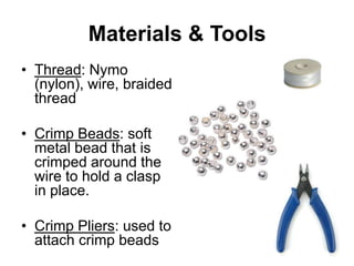 Materials & Tools
• Thread: Nymo
  (nylon), wire, braided
  thread

• Crimp Beads: soft
  metal bead that is
  crimped around the
  wire to hold a clasp
  in place.

• Crimp Pliers: used to
  attach crimp beads
 