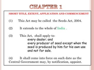SHORT TITLE, EXTENT, APPLICATION AND COMMENCEMENT
(1) This Act may be called  the Seeds Act, 2004.
(2)        It extends to the whole of India .
(3)        This Act, shall apply to-
every dealer; and
every producer of seed except when the
seed is produced by him for his own use
and not for sale.
(4)        It shall come into force on such date as the
Central Government may, by notification, appoint.
 