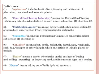 Definitions.
(1)        “Agriculture" includes horticulture, forestry and cultivation of
plantation, medicinal and aromatic plants
(2)        “Central Seed Testing Laboratory” means the Central Seed Testing
Laboratory established or declared as such under sub-section (1) of section 32;
(3)        "Certification Agency" means an agency established under section 26
or accredited under section 27 or recognised under section 30;
(5)        “Committee” means the Central Seed Committee constituted under
sub-section (1) of section 3;
(6)        “Container” means a box, bottle, casket, tin, barrel, case, receptacle,
sack, bag, wrapper or other thing in which any article or thing is placed or
packed;
(7)        “Dealer” means a person who carries on the business of buying
and  selling,  exporting,  or importing seed, and includes an agent of a dealer;
(8)    “Export” means taking out of India by land, sea or air;
 
