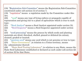  
(18)  “Registration Sub-Committee” means the Registration Sub-Committee
constituted under sub-section (1) of section 7;
(19)   “regulation” means  a regulation made by the Committee under this
Act;
(20)      “seed” means any type of living embryo or propagule capable of
regeneration and giving rise to a plant of agriculture which is true to such
type;
(21)     "Seed Analyst" means a Seed Analyst appointed under section 33;
(22)      "Seed Inspector" means a Seed Inspector appointed under section
34;
(23)    “seed processing” means the process by which seeds and planting
materials are dried, threshed, shelled, ginned or delinted (in cotton),
cleaned, graded or treated;
(24)    “spurious seed” means any seed which is not genuine or true to type;
(25)      “State Government” ,in relation to a Union territory, means
the  administrator thereof;
(26)      “State Seed Testing Laboratory”, in relation to any State, means the
State Seed Laboratory established or declared as such under sub-section (2)
of section 32 for that State;
 