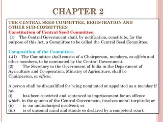 THE CENTRAL SEED COMMITTEE, REGISTRATION AND  
OTHER SUB-COMMITTEES
Constitution of Central Seed Committee.
 (1)    The Central Government shall, by notification, constitute, for the
purpose of this Act, a Committee to be called the Central Seed Committee.
Composition of the Committee.
4.(1)    The Committee shall consist of a Chairperson, members, ex-officio and
other members, to be nominated by the Central Government.
(2)        The Secretary to the Government of India in the Department of
Agriculture and Co-operation, Ministry of Agriculture, shall be
Chairperson, ex officio.
A person shall be disqualified for being nominated or appointed as a member if
he-
(i)         has been convicted and sentenced to imprisonment for an offence
which, in the opinion of the Central Government, involves moral turpitude; or
(ii)        is  an undischarged insolvent; or
(iii)       is of unsound mind and stands so declared by a competent court.
 