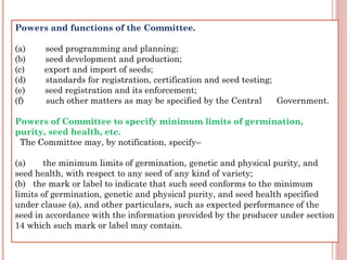 Powers and functions of the Committee.
 
(a)        seed programming and planning;
(b)        seed development and production;
(c)        export and import of seeds;
(d)        standards for registration, certification and seed testing;
(e)        seed registration and its enforcement;
(f)         such other matters as may be specified by the Central      Government.
Powers of Committee to specify minimum limits of germination,
purity, seed health, etc.
  The Committee may, by notification, specify–
(a)       the minimum limits of germination, genetic and physical purity, and
seed health, with respect to any seed of any kind of variety;
(b)   the mark or label to indicate that such seed conforms to the minimum
limits of germination, genetic and physical purity, and seed health specified
under clause (a), and other particulars, such as expected performance of the
seed in accordance with the information provided by the producer under section
14 which such mark or label may contain.
 