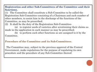 Registration and other Sub-Committees of the Committee and their
functions.
(1)   The Committee shall constitute a Sub-Committee to be called the
Registration Sub-Committee consisting of a Chairman and such number of
other members, to assist him in the discharge of the functions of the
Committee, as may be prescribed.
(2)   It shall be the duty of the Registration Sub-Committee-
(a)   to register seeds of varieties after scrutinizing their claims as
made in the application in such manner as may be prescribed;
(b)   to perform such other functions as are assigned to it by the
Committee.
Procedure of the Committee and its Sub-Committees.
  The Committee may, subject to the previous approval of the Central
Government, make regulations for the purpose of regulating its own
procedure and the procedure of any Sub-Committee thereof.
 