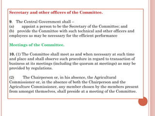 Secretary and other officers of the Committee.
9.   The Central Government shall –
(a)       appoint a person to be the Secretary of the Committee; and
(b)   provide the Committee with such technical and other officers and
employees as may be necessary for the efficient performance
Meetings of the Committee.
10. (1) The Committee shall meet as and when necessary at such time
and place and shall observe such procedure in regard to transaction of
business at its meetings (including the quorum at meetings) as may be
provided by regulations.
(2)        The Chairperson or, in his absence, the Agricultural
Commissioner or, in the absence of both the Chairperson and the
Agriculture Commissioner, any member chosen by the members present
from amongst themselves, shall preside at a meeting of the Committee.
 