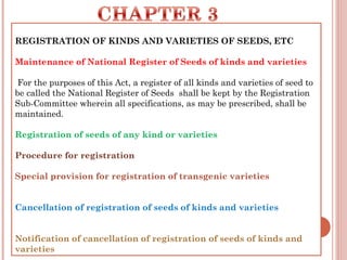 REGISTRATION OF KINDS AND VARIETIES OF SEEDS, ETC
Maintenance of National Register of Seeds of kinds and varieties
 For the purposes of this Act, a register of all kinds and varieties of seed to
be called the National Register of Seeds  shall be kept by the Registration
Sub-Committee wherein all specifications, as may be prescribed, shall be
maintained.
Registration of seeds of any kind or varieties
Procedure for registration
Special provision for registration of transgenic varieties
Cancellation of registration of seeds of kinds and varieties
Notification of cancellation of registration of seeds of kinds and
varieties
 