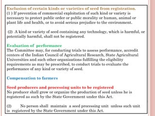 Exclusion of certain kinds or varieties of seed from registration.
(1 ) If prevention of commercial exploitation of such kind or variety is
necessary to protect public order or public morality or human, animal or
plant life and health, or to avoid serious prejudice to the environment.
 (2)  A kind or variety of seed containing any technology, which is harmful, or
potentially harmful, shall not be registered.
Evaluation of  performance
The Committee may, for conducting trials to assess performance, accredit
centers of the Indian Council of Agricultural Research, State Agricultural
Universities and such other organizations fulfilling the eligibility
requirements as may be prescribed, to conduct trials to evaluate the
performance of any kind or variety of seed.
Compensation to farmers
Seed producers and processing units to be registered
No producer shall grow or organize the production of seed unless he is
registered as such by the State Government under this Act.
 
(2)        No person shall  maintain  a seed processing unit  unless such unit
is  registered by the State Government under this Act.
 