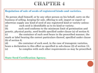 Regulation of sale of seeds of registered kinds and varieties.
 No person shall himself, or by any other person on his behalf, carry on the
business of selling, keeping for sale, offering to sell, import or export or
otherwise supply any kind of seed of any registered kind or variety unless-
(a)                such seed is identifiable as to its kind or variety;
(b)               such seed conforms to the minimum limit of germination and
genetic, physical purity, seed health specified under clause (a) of section 6;
(c)                the container of such seed bears in the prescribed manner, the
mark or label bearing the correct particulars thereof, specified under clause
(b) of section 6;
(d)               the container of such seed, in the case of transgenic varieties,
bears a declaration to this effect as specified in sub-clause (2) of section 15;
(e)                he complies with such other requirements as may be prescribed.
State Seed Certification Agency.
 