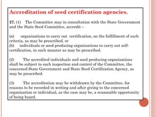 Accreditation of seed certification agencies.
27. (1)    The Committee may in consultation with the State Government
and the State Seed Committee, accredit –
(a)      organizations to carry out  certification, on the fulfillment of such
criteria, as may be prescribed, or
(b)     individuals or seed producing organisations to carry out self-
certification, in such manner as may be prescribed.
(2)        The accredited individuals and seed producing organisations
shall be subject to such inspection and control of the Committee, the
concerned State Government and State Seed Certification Agency, as
may be prescribed.
(3)        The accreditation may be withdrawn by the Committee, for
reasons to be recorded in writing and after giving to the concerned
organization or individual, as the case may be, a reasonable opportunity
of being heard.
 