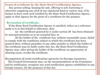 Grant of certificate by the State Seed Certification Agency.
    Any person selling, keeping for sale, offering to sell, bartering or
otherwise supplying any seed of any registered kind or variety may, if he
desires to have such seed certified by the State Seed Certification Agency,
apply to that Agency for the grant of a certificate for the purpose.
  Revocation of certificate.
     If the State Seed Certification Agency is satisfied, either on a reference
made to it in this behalf or otherwise, that-     
(a)  the certificate granted by it under section 28  has been obtained
by misrepresentation as to an essential fact; or
(b) the holder of the  certificate has, without reasonable cause, failed
to comply with the conditions subject to which the certificate has been
granted then, without prejudice to any other penalty to which the holder of
the certificate may be liable under this Act, the State Seed Certification
Agency may, after giving the holder of the certificate an opportunity of
showing cause, revoke the certificate.
Recognition of seed certification agencies in foreign countries.
    The Central Government may, on the recommendation of the Committee
and by notification, recognise any seed certification agency established in any
foreign country, for the purposes of this Act.
 