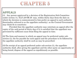 APPEALS
(1)   Any person aggrieved by a decision of the Registration Sub-Committee
under section 14, 16,27,28 OR 29 may, within thirty days from the date on
which the decision is communicated to him prefer an appeal to such authority
(hereinafter referred to as the appellate authority)  as the Central Government
may think fit to constitute:
            Provided that the appellate authority may entertain an appeal after the
expiry of the said period of thirty days if it is satisfied that the appellant was
prevented by sufficient cause from filing the appeal in time.
(2) The form and manner in which an appeal may be preferred under sub-
section (1), the fee payable for such appeal and the procedure to be followed by
the appellate authority shall be such as may be prescribed.
(3) On receipt of an appeal preferred under sub-section (1), the appellate
authority shall, after giving the appellant and the other party an opportunity of
being heard, dispose of the appeal as expeditiously as possible.
 