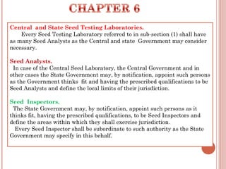 Central  and State Seed Testing Laboratories.
       Every Seed Testing Laboratory referred to in sub-section (1) shall have
as many Seed Analysts as the Central and state Government may consider
necessary.
Seed Analysts.
  In case of the Central Seed Laboratory, the Central Government and in
other cases the State Government may, by notification, appoint such persons
as the Government thinks  fit and having the prescribed qualifications to be
Seed Analysts and define the local limits of their jurisdiction.
Seed Inspectors.
  The State Government may, by notification, appoint such persons as it
thinks fit, having the prescribed qualifications, to be Seed Inspectors and
define the areas within which they shall exercise jurisdiction.
   Every Seed Inspector shall be subordinate to such authority as the State
Government may specify in this behalf.
 