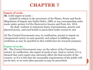 Import of seeds.
36. (1)All import of seeds –
(a)shall be subject to the provisions of the Plants, Fruits and Seeds
(Regulation of Import into India) Order, 1989, or any corresponding order
made under section 3 of the Destructive Insects and Pests Act, 1914;
(b) shall  conform to minimum limits of germination, genetic and
physical purity, and seed health as prescribed under section 6; and
(2) The Central Government may, by notification, permit to import an
unregistered variety in such quantity and subject to fulfilling such
conditions as may be specified in that notification for research purposes.
Export of seeds.
37.   The Central Government may, on the advice of the Committee,
restrict, by notification, the export of seeds of any  kind or variety if it is
deemed that such export may adversely affect the food security of the
country, or if it is felt that the reasonable requirements of the public will
not be met, or on such other grounds as may be prescribed. 
 