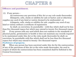 Offences and punishment.
 
 (1)   If any person –
(a) contravenes any provision of this Act or any rule made thereunder;
(b)imports, sells, stocks or exhibits for sale or barter; and or otherwise
supplies any seed of any kind or variety deemed to be misbranded ; or
(c)imports, sells, stocks or exhibits for sale ,supplies any seed of any
kind or variety without a certificate of registration
he shall, on conviction, be punishable – with fine which shall not be less
than five thousand rupees but which may extend to twenty five thousand rupees.
(2)        If any person sells any seed which does not conform to the standards of
physical purity, germination or health or does not maintain any records required
to be maintained under this Act or the rules made thereunder he shall, on
conviction, be punishable with fine which shall not be less than five thousand
rupees but which may extend to twenty- five thousand rupees
Forfeiture of property.
39.       When any person has been convicted under this Act for the contravention
of any of the provisions of this Act or the rules made thereunder, the seed in
respect of which the contravention has been committed shall be forfeited to the
Central Government.
 
