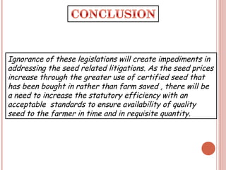Ignorance of these legislations will create impediments in
addressing the seed related litigations. As the seed prices
increase through the greater use of certified seed that
has been bought in rather than farm saved , there will be
a need to increase the statutory efficiency with an
acceptable standards to ensure availability of quality
seed to the farmer in time and in requisite quantity.
 