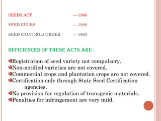 SEEDS ACT ----1966
SEED RULES ----1968
SEED (CONTROL) ORDER ----1983
DEFICIENCES OF THESE ACTS ARE :
Registration of seed variety not compulsory.
Non-notified varieties are not covered.
Commercial crops and plantation crops are not covered.
Certification only through State Seed Certification
agencies.
No provision for regulation of transgenic materials.
Penalties for infringement are very mild.
 