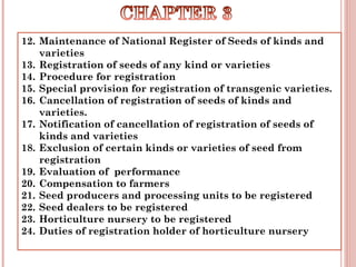 12. Maintenance of National Register of Seeds of kinds and
varieties
13. Registration of seeds of any kind or varieties
14. Procedure for registration
15. Special provision for registration of transgenic varieties.
16. Cancellation of registration of seeds of kinds and
varieties.
17. Notification of cancellation of registration of seeds of
kinds and varieties
18. Exclusion of certain kinds or varieties of seed from
registration
19. Evaluation of  performance
20. Compensation to farmers
21. Seed producers and processing units to be registered
22. Seed dealers to be registered
23. Horticulture nursery to be registered
24. Duties of registration holder of horticulture nursery
 