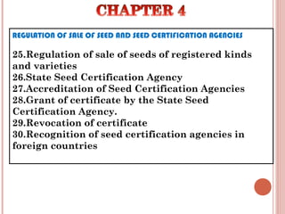 REGULATION OF SALE OF SEED AND SEED CERTIFICATION AGENCIES
25.Regulation of sale of seeds of registered kinds
and varieties
26.State Seed Certification Agency
27.Accreditation of Seed Certification Agencies
28.Grant of certificate by the State Seed
Certification Agency.
29.Revocation of certificate
30.Recognition of seed certification agencies in
foreign countries
 