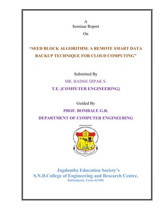 A
Seminar Report
On
“SEED BLOCK ALGORITHM: A REMOTE SMART DATA
BACKUP TECHNIQUE FOR CLOUD COMPUTING”
Submitted By
MR. BADHE DIPAK S.
T.E. [COMPUTER ENGINEERING]
Guided By
PROF. BOMBALE G.R.
DEPARTMENT OF COMPUTER ENGINEERING
Jagdamba Education Society’s
S.N.D.College of Engineering and Research Centre,
Babhulgaon, Yeola-423401
 