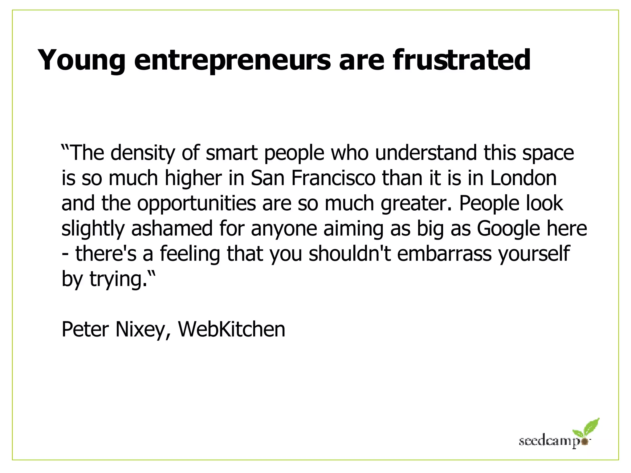 Young entrepreneurs are frustrated “ The density of smart people who understand this space is so much higher in San Francisco than it is in London and the opportunities are so much greater. People look slightly ashamed for anyone aiming as big as Google here - there's a feeling that you shouldn't embarrass yourself by trying.“  Peter Nixey, WebKitchen 