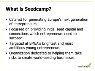 What is Seedcamp? Catalyst for generating Europe’s next generation of entrepreneurs Focussed on providing initial seed capital and connections which entrepreneurs need to succeed Targeted at EMEA’s brightest and most ambitious young entrepreneurs Organization dedicated to helping them take risks to create world-beating businesses 