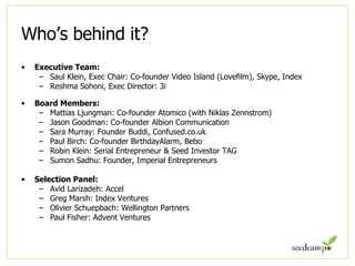 Who’s behind it? Executive Team: Saul Klein, Exec Chair: Co-founder Video Island (Lovefilm), Skype, Index Reshma Sohoni, Exec Director: 3i Board Members: Mattias Ljungman: Co-founder Atomico (with Niklas Zennstrom) Jason Goodman: Co-founder Albion Communication Sara Murray: Founder Buddi, Confused.co.uk Paul Birch: Co-founder BirthdayAlarm, Bebo Robin Klein: Serial Entrepreneur & Seed Investor TAG Sumon Sadhu: Founder, Imperial Entrepreneurs Selection Panel: Avid Larizadeh: Accel Greg Marsh: Index Ventures Olivier Schuepbach: Wellington Partners Paul Fisher: Advent Ventures 