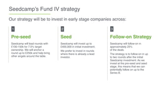Seedcamp’s Fund IV strategy
Pre-seed
Seedcamp will lead rounds with
£100-150k for 7.5% target
ownership. We will anchor a
round up to £250k and help bring
other angels around the table.
1
Our strategy will be to invest in early stage companies across:
Seed
Seedcamp will invest up to
£400,000 in initial investment.
We prefer to invest in rounds
where there is already a lead
investor.
2
Follow-on Strategy
Seedcamp will follow-on in
approximately 25% 
of the deals.
The strategy is to follow-on in up
to two rounds after the initial
Seedcamp investment. As we
invest at the pre-seed and seed
stage, this means that we can
potentially follow on up to the 
Series B.
3
 