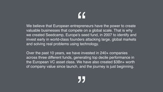 We believe that European entrepreneurs have the power to create
valuable businesses that compete on a global scale. That is why
we created Seedcamp, Europe’s seed fund, in 2007 to identify and
invest early in world-class founders attacking large, global markets
and solving real problems using technology.
Over the past 10 years, we have invested in 240+ companies
across three different funds, generating top decile performance in
the European VC asset class. We have also created $3Bn+ worth
of company value since launch, and the journey is just beginning.
“
 