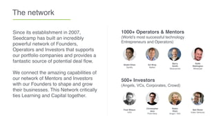 The network
Since its establishment in 2007,
Seedcamp has built an incredibly
powerful network of Founders,
Operators and Investors that supports
our portfolio companies and provides a
fantastic source of potential deal ﬂow.
We connect the amazing capabilities of
our network of Mentors and Investors
with our Founders to shape and grow
their businesses. This Network critically
ties Learning and Capital together.
1000+ Operators & Mentors
(World’s most successful technology
Entrepreneurs and Operators)
Barry
Smith
Skyscanner
Shakil Khan
Spotify
Ed Wray
Betfair
Keith
Wallington
Mimecast
500+ Investors
(Angels, VCs, Corporates, Crowd)
Robin
Klein
Angel / TAG
Fred Wilson
USV
Christopher
Janz
Point Nine
Neil Rimer
Index Ventures
 