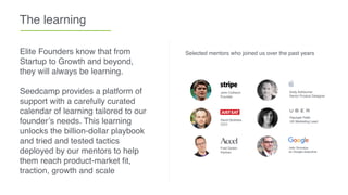 The learning
Elite Founders know that from
Startup to Growth and beyond,
they will always be learning.
Seedcamp provides a platform of
support with a carefully curated
calendar of learning tailored to our
founder’s needs. This learning
unlocks the billion-dollar playbook
and tried and tested tactics
deployed by our mentors to help
them reach product-market ﬁt,
traction, growth and scale
Selected mentors who joined us over the past years
John Collision
Founder
David Buttress
CEO
Fred Destin
Partner
Andy Ashburner
Senior Product Designer
Rachael Pettit
UK Marketing Lead
Jalin Somaiya
ex Google executive
 