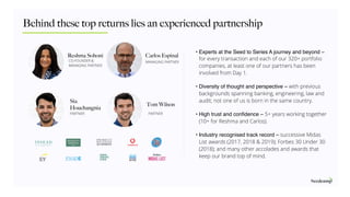 Behind these top returns lies an experienced partnership
Reshma Sohoni
PARTNER
MANAGING PARTNERCO-FOUNDER &
MANAGING PARTNER
Carlos Espinal
Sia
Houchangnia
PARTNER
Tom Wilson
• Experts at the Seed to Series A journey and beyond –
for every transaction and each of our 320+ portfolio
companies, at least one of our partners has been
involved from Day 1.
• Diversity of thought and perspective – with previous
backgrounds spanning banking, engineering, law and
audit; not one of us is born in the same country. 
• High trust and conﬁdence – 5+ years working together
(10+ for Reshma and Carlos). 
• Industry recognised track record – successive Midas
List awards (2017, 2018 & 2019); Forbes 30 Under 30
(2018); and many other accolades and awards that
keep our brand top of mind.
 