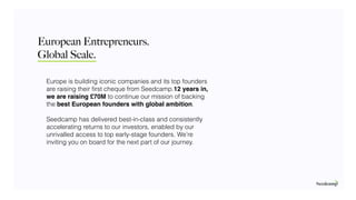 Global Scale.
Europe is building iconic companies and its top founders
are raising their ﬁrst cheque from Seedcamp.12 years in,
we are raising £70M to continue our mission of backing
the best European founders with global ambition.
Seedcamp has delivered best-in-class and consistently
accelerating returns to our investors, enabled by our
unrivalled access to top early-stage founders. We’re
inviting you on board for the next part of our journey.
European Entrepreneurs.
 