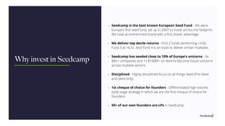 - Seedcamp is the best known European Seed Fund - We were
Europe’s ﬁrst seed fund, set up in 2007 to invest across the footprint.
We have an entrenched brand with a ﬁrst mover advantage.
- We deliver top decile returns - First 2 funds performing >4.0x.
Fund 3 at >6.5x. And Fund 4 is on track to deliver similar multiples.
- Seedcamp has seeded close to 10% of Europe’s unicorns - 4x
$Bn+ companies and 1x $100M+ on deck to become future unicorns
across multiple sectors.
- Disciplined - Highly disciplined focus on all things Seed (Pre-Seed
and Seed only).
- 1st cheque of choice for founders - Diﬀerentiated high volume,
early-stage strategy in which we are the ﬁrst cheque of choice for
founders.
- 50+ of our own founders are LPs in Seedcamp.
Why invest in Seedcamp
 